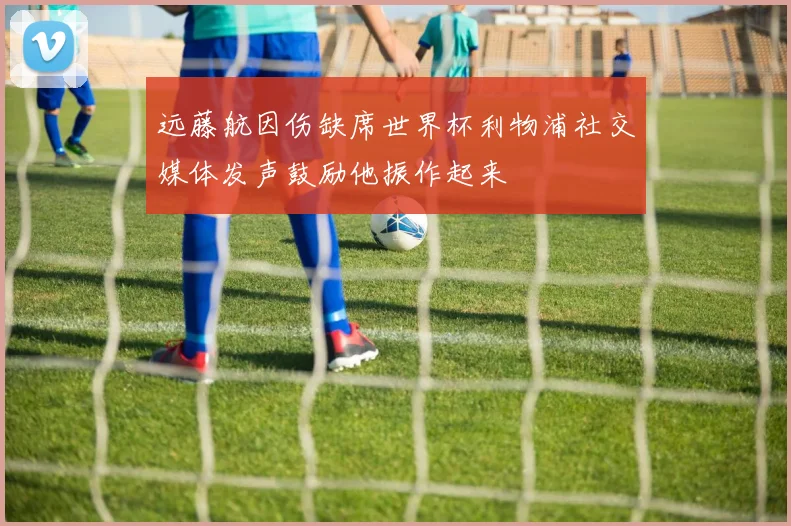 远藤航因伤缺席世界杯利物浦社交媒体发声鼓励他振作起来