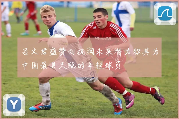 吕文君盛赞刘祝润未来潜力称其为中国最具天赋的年轻球员