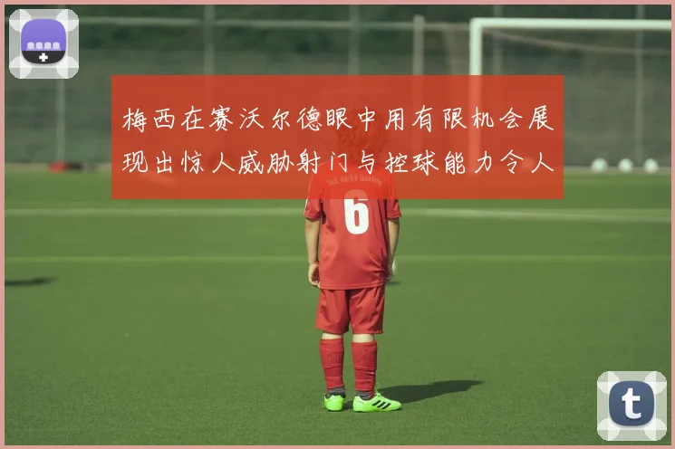 梅西在赛沃尔德眼中用有限机会展现出惊人威胁射门与控球能力令人赞叹
