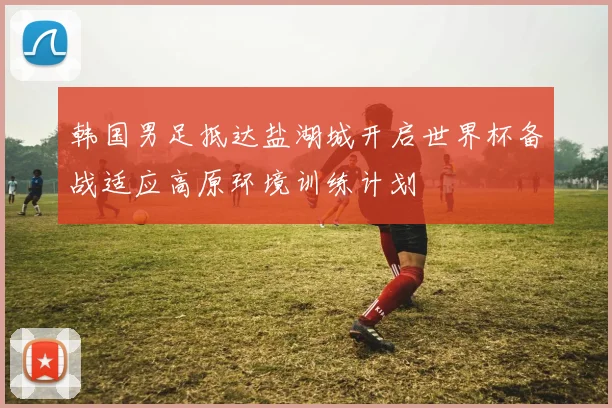 韩国男足抵达盐湖城开启世界杯备战适应高原环境训练计划