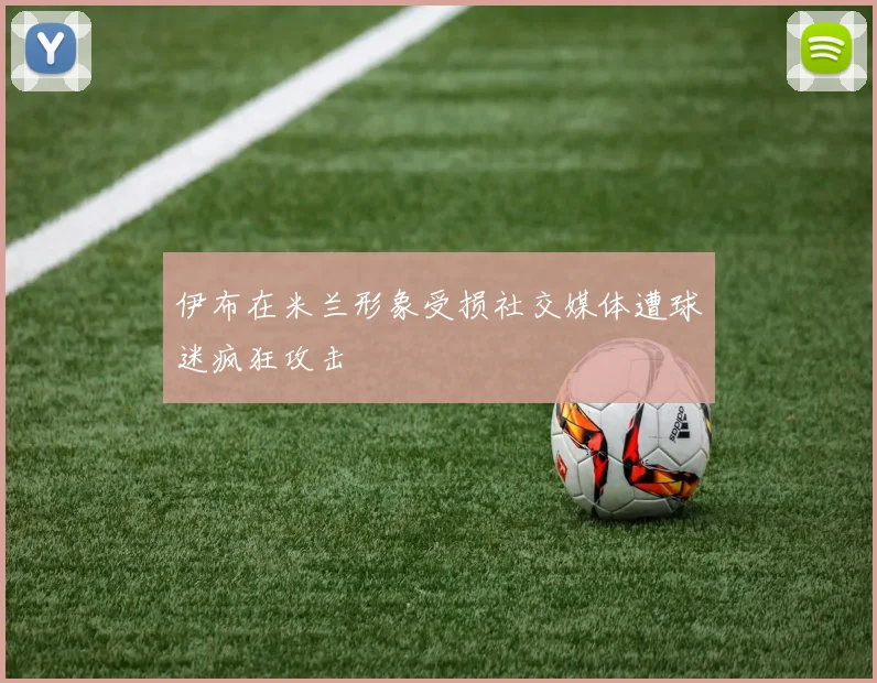 伊布在米兰形象受损社交媒体遭球迷疯狂攻击