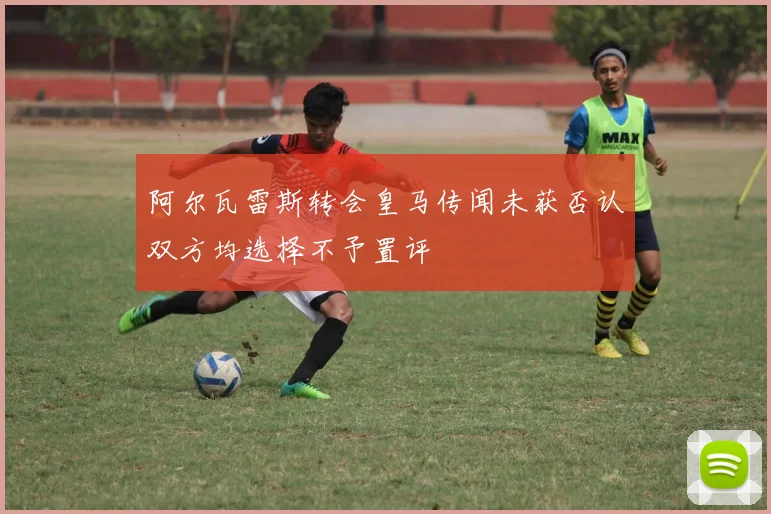 阿尔瓦雷斯转会皇马传闻未获否认双方均选择不予置评