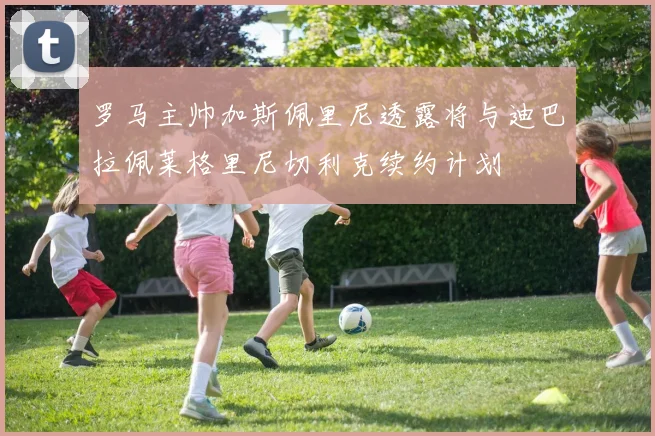罗马主帅加斯佩里尼透露将与迪巴拉佩莱格里尼切利克续约计划