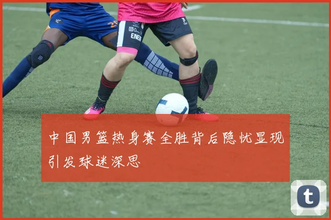 中国男篮热身赛全胜背后隐忧显现引发球迷深思