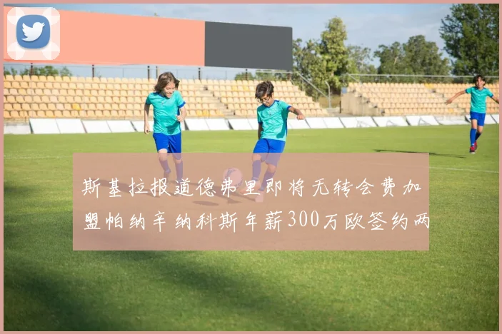 斯基拉报道德弗里即将无转会费加盟帕纳辛纳科斯年薪300万欧签约两年