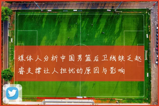 媒体人分析中国男篮后卫线缺乏赵睿支撑让人担忧的原因与影响
