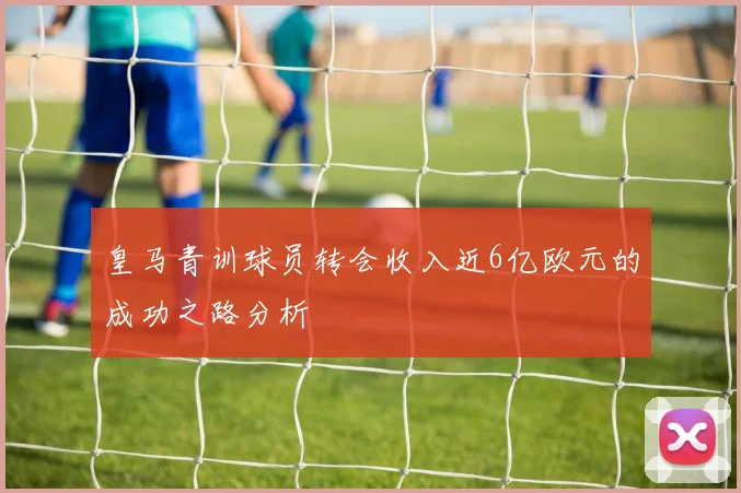 皇马青训球员转会收入近6亿欧元的成功之路分析